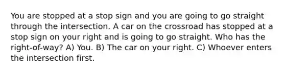 You are stopped at a stop sign and you are going to go straight through the intersection. A car on the crossroad has stopped at a stop sign on your right and is going to go straight. Who has the right-of-way? A) You. B) The car on your right. C) Whoever enters the intersection first.