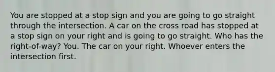 You are stopped at a stop sign and you are going to go straight through the intersection. A car on the cross road has stopped at a stop sign on your right and is going to go straight. Who has the right-of-way? You. The car on your right. Whoever enters the intersection first.