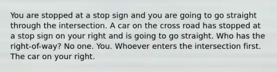 You are stopped at a stop sign and you are going to go straight through the intersection. A car on the cross road has stopped at a stop sign on your right and is going to go straight. Who has the right-of-way? No one. You. Whoever enters the intersection first. The car on your right.