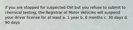 if you are stopped for suspected OVI but you refuse to submit to chemical testing, the Registrar of Motor Vehicles will suspend your driver license for at least a. 1 year b. 6 months c. 30 days d. 90 days