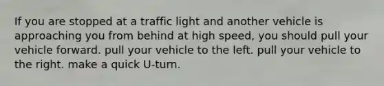 If you are stopped at a traffic light and another vehicle is approaching you from behind at high speed, you should pull your vehicle forward. pull your vehicle to the left. pull your vehicle to the right. make a quick U-turn.