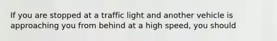 If you are stopped at a traffic light and another vehicle is approaching you from behind at a high speed, you should