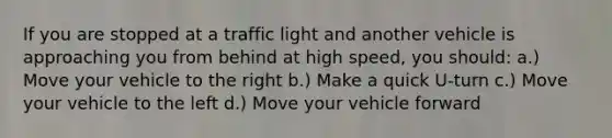 If you are stopped at a traffic light and another vehicle is approaching you from behind at high speed, you should: a.) Move your vehicle to the right b.) Make a quick U-turn c.) Move your vehicle to the left d.) Move your vehicle forward