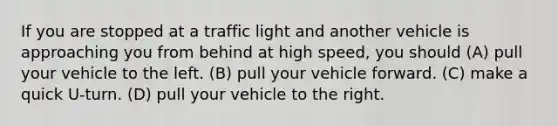 If you are stopped at a traffic light and another vehicle is approaching you from behind at high speed, you should (A) pull your vehicle to the left. (B) pull your vehicle forward. (C) make a quick U-turn. (D) pull your vehicle to the right.