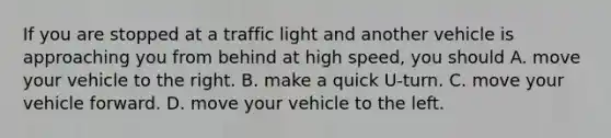 If you are stopped at a traffic light and another vehicle is approaching you from behind at high speed, you should A. move your vehicle to the right. B. make a quick U-turn. C. move your vehicle forward. D. move your vehicle to the left.