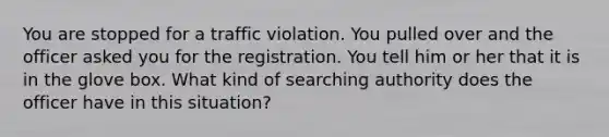 You are stopped for a traffic violation. You pulled over and the officer asked you for the registration. You tell him or her that it is in the glove box. What kind of searching authority does the officer have in this situation?