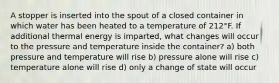 A stopper is inserted into the spout of a closed container in which water has been heated to a temperature of 212°F. If additional thermal energy is imparted, what changes will occur to the pressure and temperature inside the container? a) both pressure and temperature will rise b) pressure alone will rise c) temperature alone will rise d) only a change of state will occur