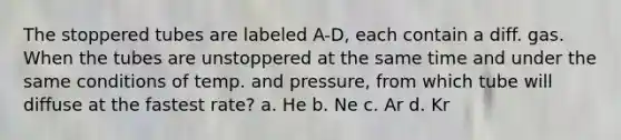 The stoppered tubes are labeled A-D, each contain a diff. gas. When the tubes are unstoppered at the same time and under the same conditions of temp. and pressure, from which tube will diffuse at the fastest rate? a. He b. Ne c. Ar d. Kr