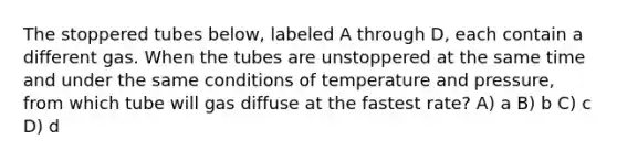 The stoppered tubes below, labeled A through D, each contain a different gas. When the tubes are unstoppered at the same time and under the same conditions of temperature and pressure, from which tube will gas diffuse at the fastest rate? A) a B) b C) c D) d