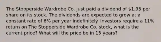 The Stopperside Wardrobe Co. just paid a dividend of 1.95 per share on its stock. The dividends are expected to grow at a constant rate of 6% per year indefinitely. Investors require a 11% return on The Stopperside Wardrobe Co. stock, what is the current price? What will the price be in 15 years?