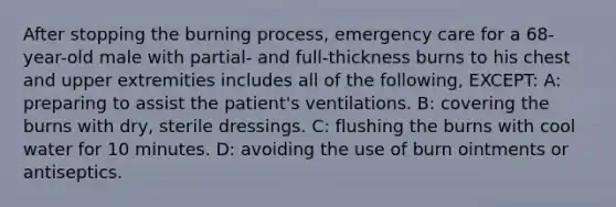 After stopping the burning process, emergency care for a 68-year-old male with partial- and full-thickness burns to his chest and upper extremities includes all of the following, EXCEPT: A: preparing to assist the patient's ventilations. B: covering the burns with dry, sterile dressings. C: flushing the burns with cool water for 10 minutes. D: avoiding the use of burn ointments or antiseptics.