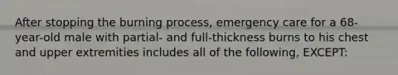 After stopping the burning process, emergency care for a 68-year-old male with partial- and full-thickness burns to his chest and upper extremities includes all of the following, EXCEPT: