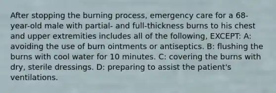 After stopping the burning process, emergency care for a 68-year-old male with partial- and full-thickness burns to his chest and upper extremities includes all of the following, EXCEPT: A: avoiding the use of burn ointments or antiseptics. B: flushing the burns with cool water for 10 minutes. C: covering the burns with dry, sterile dressings. D: preparing to assist the patient's ventilations.