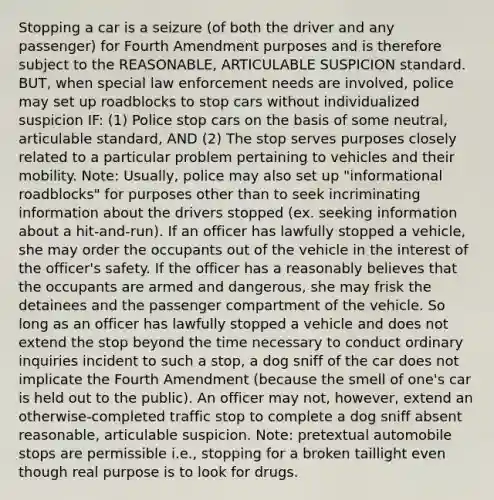 Stopping a car is a seizure (of both the driver and any passenger) for Fourth Amendment purposes and is therefore subject to the REASONABLE, ARTICULABLE SUSPICION standard. BUT, when special law enforcement needs are involved, police may set up roadblocks to stop cars without individualized suspicion IF: (1) Police stop cars on the basis of some neutral, articulable standard, AND (2) The stop serves purposes closely related to a particular problem pertaining to vehicles and their mobility. Note: Usually, police may also set up "informational roadblocks" for purposes other than to seek incriminating information about the drivers stopped (ex. seeking information about a hit-and-run). If an officer has lawfully stopped a vehicle, she may order the occupants out of the vehicle in the interest of the officer's safety. If the officer has a reasonably believes that the occupants are armed and dangerous, she may frisk the detainees and the passenger compartment of the vehicle. So long as an officer has lawfully stopped a vehicle and does not extend the stop beyond the time necessary to conduct ordinary inquiries incident to such a stop, a dog sniff of the car does not implicate the Fourth Amendment (because the smell of one's car is held out to the public). An officer may not, however, extend an otherwise-completed traffic stop to complete a dog sniff absent reasonable, articulable suspicion. Note: pretextual automobile stops are permissible i.e., stopping for a broken taillight even though real purpose is to look for drugs.