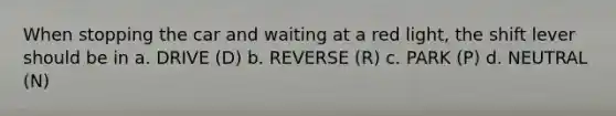 When stopping the car and waiting at a red light, the shift lever should be in a. DRIVE (D) b. REVERSE (R) c. PARK (P) d. NEUTRAL (N)