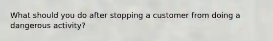 What should you do after stopping a customer from doing a dangerous activity?