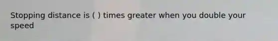 Stopping distance is ( ) times greater when you double your speed