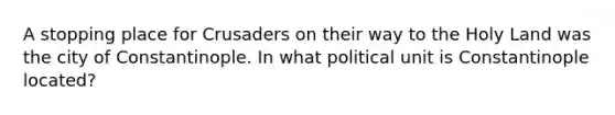 A stopping place for Crusaders on their way to the Holy Land was the city of Constantinople. In what political unit is Constantinople located?