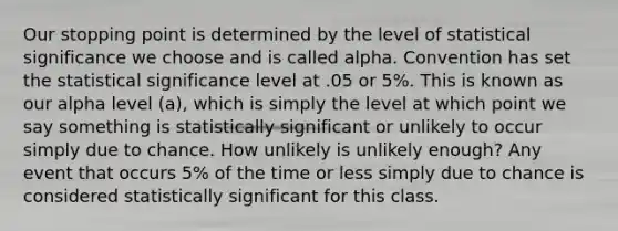 Our stopping point is determined by the level of statistical significance we choose and is called alpha. Convention has set the statistical significance level at .05 or 5%. This is known as our alpha level (a), which is simply the level at which point we say something is statistically significant or unlikely to occur simply due to chance. How unlikely is unlikely enough? Any event that occurs 5% of the time or less simply due to chance is considered statistically significant for this class.