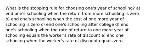 What is the stopping rule for choosing one's year of schooling? a) end one's schooling when the return from more schooling is zero b) end one's schooling when the cost of one more year of schooling is zero c) end one's schooling after college d) end one's schooling when the rate of return to one more year of schooling equals the worker's rate of discount e) end one' schooling when the worker's rate of discount equals zero