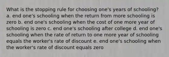 What is the stopping rule for choosing one's years of schooling? a. end one's schooling when the return from more schooling is zero b. end one's schooling when the cost of one more year of schooling is zero c. end one's schooling after college d. end one's schooling when the rate of return to one more year of schooling equals the worker's rate of discount e. end one's schooling when the worker's rate of discount equals zero