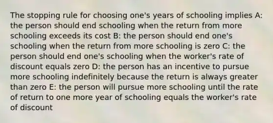 The stopping rule for choosing one's years of schooling implies A: the person should end schooling when the return from more schooling exceeds its cost B: the person should end one's schooling when the return from more schooling is zero C: the person should end one's schooling when the worker's rate of discount equals zero D: the person has an incentive to pursue more schooling indefinitely because the return is always greater than zero E: the person will pursue more schooling until the rate of return to one more year of schooling equals the worker's rate of discount