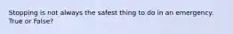 Stopping is not always the safest thing to do in an emergency. True or False?