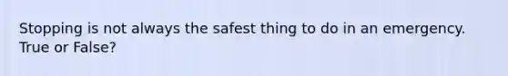 Stopping is not always the safest thing to do in an emergency. True or False?