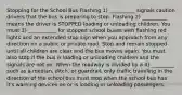 Stopping for the School Bus Flashing 1) __________ signals caution drivers that the bus is preparing to stop. Flashing 2) __________ means the driver is STOPPED loading or unloading children. You must 3) ___________ for stopped school buses with flashing red lights and an extended stop sign when you approach from any direction on a public or private road. Stop and remain stopped until all children are clear and the bus moves again. You must also stop if the bus is loading or unloading children and the signals are not on. When the roadway is divided by a 4) _________ such as a median, ditch, or guardrail, only traffic traveling in the direction of the school bus must stop when the school bus has it's warning devices on or is loading or unloading passengers.