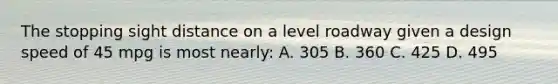 The stopping sight distance on a level roadway given a design speed of 45 mpg is most nearly: A. 305 B. 360 C. 425 D. 495