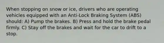 When stopping on snow or ice, drivers who are operating vehicles equipped with an Anti-Lock Braking System (ABS) should: A) Pump the brakes. B) Press and hold the brake pedal firmly. C) Stay off the brakes and wait for the car to drift to a stop.