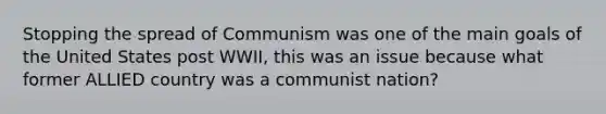 Stopping the spread of Communism was one of the main goals of the United States post WWII, this was an issue because what former ALLIED country was a communist nation?