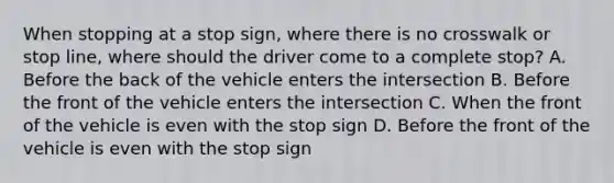 When stopping at a stop sign, where there is no crosswalk or stop line, where should the driver come to a complete stop? A. Before the back of the vehicle enters the intersection B. Before the front of the vehicle enters the intersection C. When the front of the vehicle is even with the stop sign D. Before the front of the vehicle is even with the stop sign