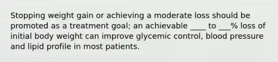 Stopping weight gain or achieving a moderate loss should be promoted as a treatment goal; an achievable ____ to ___% loss of initial body weight can improve glycemic control, blood pressure and lipid profile in most patients.