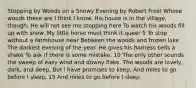 Stopping by Woods on a Snowy Evening by Robert Frost Whose woods these are I think I know. His house is in the village, though; He will not see me stopping here To watch his woods fill up with snow. My little horse must think it queer 5 To stop without a farmhouse near Between the woods and frozen lake The darkest evening of the year. He gives his harness bells a shake To ask if there is some mistake. 10 The only other sounds the sweep of easy wind and downy flake. The woods are lovely, dark, and deep, But i have promises to keep, And miles to go before I sleep, 15 And miles to go before I sleep.