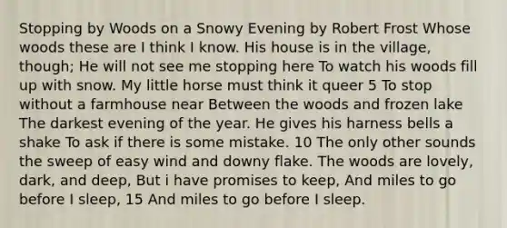 Stopping by Woods on a Snowy Evening by Robert Frost Whose woods these are I think I know. His house is in the village, though; He will not see me stopping here To watch his woods fill up with snow. My little horse must think it queer 5 To stop without a farmhouse near Between the woods and frozen lake The darkest evening of the year. He gives his harness bells a shake To ask if there is some mistake. 10 The only other sounds the sweep of easy wind and downy flake. The woods are lovely, dark, and deep, But i have promises to keep, And miles to go before I sleep, 15 And miles to go before I sleep.