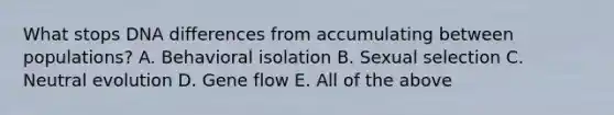 What stops DNA differences from accumulating between populations? A. Behavioral isolation B. Sexual selection C. Neutral evolution D. Gene flow E. All of the above