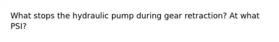 What stops the hydraulic pump during gear retraction? At what PSI?