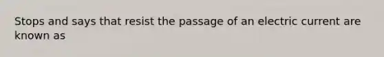 Stops and says that resist the passage of an electric current are known as