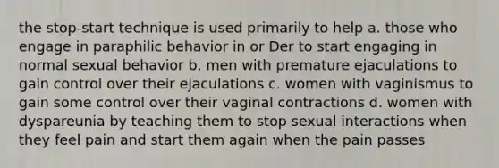 the stop-start technique is used primarily to help a. those who engage in paraphilic behavior in or Der to start engaging in normal sexual behavior b. men with premature ejaculations to gain control over their ejaculations c. women with vaginismus to gain some control over their vaginal contractions d. women with dyspareunia by teaching them to stop sexual interactions when they feel pain and start them again when the pain passes