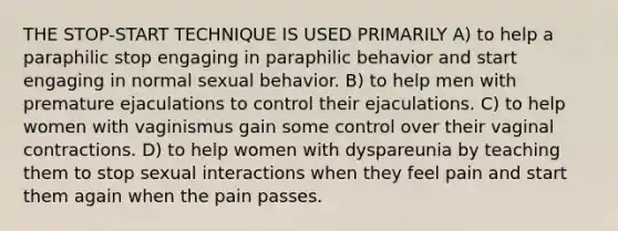 THE STOP-START TECHNIQUE IS USED PRIMARILY A) to help a paraphilic stop engaging in paraphilic behavior and start engaging in normal sexual behavior. B) to help men with premature ejaculations to control their ejaculations. C) to help women with vaginismus gain some control over their vaginal contractions. D) to help women with dyspareunia by teaching them to stop sexual interactions when they feel pain and start them again when the pain passes.