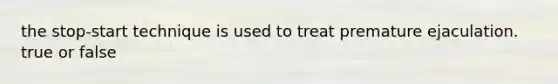 the stop-start technique is used to treat premature ejaculation. true or false