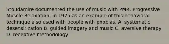 Stoudamire documented the use of music with PMR, Progressive Muscle Relaxation, in 1975 as an example of this behavioral technique also used with people with phobias. A. systematic desensitization B. guided imagery and music C. aversive therapy D. receptive methodology