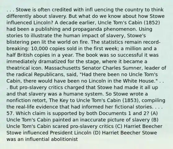 . . . Stowe is often credited with infl uencing the country to think differently about slavery. But what do we know about how Stowe influenced Lincoln? A decade earlier, Uncle Tom's Cabin (1852) had been a publishing and propaganda phenomenon. Using stories to illustrate the human impact of slavery, Stowe's blistering pen lit the world on fire. The statistics remain record-breaking: 10,000 copies sold in the first week; a million and a half British copies in a year. The book was so successful it was immediately dramatized for the stage, where it became a theatrical icon. Massachusetts Senator Charles Sumner, leader of the radical Republicans, said, "Had there been no Uncle Tom's Cabin, there would have been no Lincoln in the White House." . . . But pro-slavery critics charged that Stowe had made it all up and that slavery was a humane system. So Stowe wrote a nonfiction retort, The Key to Uncle Tom's Cabin (1853), compiling the real-life evidence that had informed her fictional stories. . . . 57. Which claim is supported by both Documents 1 and 2? (A) Uncle Tom's Cabin painted an inaccurate picture of slavery (B) Uncle Tom's Cabin scared pro-slavery critics (C) Harriet Beecher Stowe influenced President Lincoln (D) Harriet Beecher Stowe was an influential abolitionist