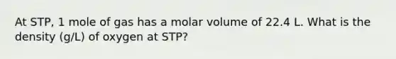 At STP, 1 mole of gas has a molar volume of 22.4 L. What is the density (g/L) of oxygen at STP?