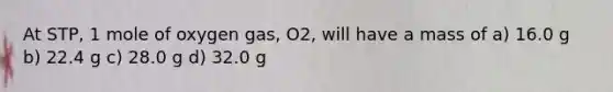 At STP, 1 mole of oxygen gas, O2, will have a mass of a) 16.0 g b) 22.4 g c) 28.0 g d) 32.0 g