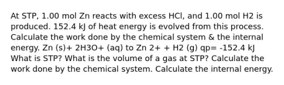 At STP, 1.00 mol Zn reacts with excess HCl, and 1.00 mol H2 is produced. 152.4 kJ of heat energy is evolved from this process. Calculate the work done by the chemical system & the internal energy. Zn (s)+ 2H3O+ (aq) to Zn 2+ + H2 (g) qp= -152.4 kJ What is STP? What is the volume of a gas at STP? Calculate the work done by the chemical system. Calculate the internal energy.