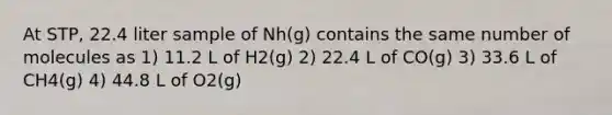 At STP, 22.4 liter sample of Nh(g) contains the same number of molecules as 1) 11.2 L of H2(g) 2) 22.4 L of CO(g) 3) 33.6 L of CH4(g) 4) 44.8 L of O2(g)