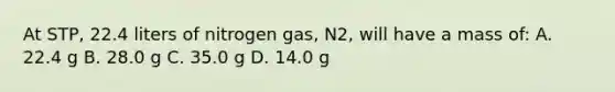 At STP, 22.4 liters of nitrogen gas, N2, will have a mass of: A. 22.4 g B. 28.0 g C. 35.0 g D. 14.0 g