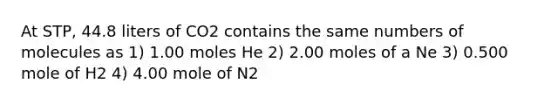 At STP, 44.8 liters of CO2 contains the same numbers of molecules as 1) 1.00 moles He 2) 2.00 moles of a Ne 3) 0.500 mole of H2 4) 4.00 mole of N2